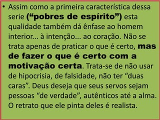 • Assim como a primeira característica dessa
serie (“pobres de espírito”) esta
qualidade também dá ênfase ao homem
interior... à intenção... ao coração. Não se
trata apenas de praticar o que é certo, mas
de fazer o que é certo com a
motivação certa. Trata-se de não usar
de hipocrisia, de falsidade, não ter “duas
caras”. Deus deseja que seus servos sejam
pessoas “de verdade”, autênticos até a alma.
O retrato que ele pinta deles é realista.

 
