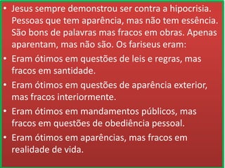 • Jesus sempre demonstrou ser contra a hipocrisia.
Pessoas que tem aparência, mas não tem essência.
São bons de palavras mas fracos em obras. Apenas
aparentam, mas não são. Os fariseus eram:
• Eram ótimos em questões de leis e regras, mas
fracos em santidade.
• Eram ótimos em questões de aparência exterior,
mas fracos interiormente.
• Eram ótimos em mandamentos públicos, mas
fracos em questões de obediência pessoal.
• Eram ótimos em aparências, mas fracos em
realidade de vida.

 