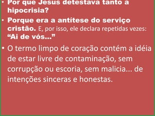 • Por que Jesus detestava tanto a
hipocrisia?
• Porque era a antítese do serviço
cristão. E, por isso, ele declara repetidas vezes:
“Ai de vós...”

• O termo limpo de coração contém a idéia
de estar livre de contaminação, sem
corrupção ou escoria, sem malicia... de
intenções sinceras e honestas.

 