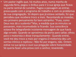 • Um pastor inglês que, há muitos anos, numa manha de
segunda-feira, pegou o ônibus para ir à sua igreja que ficava
na parte central de Londres. Pagou a passagem ao entrar,
preocupado com o programa de trabalho e com os problemas
de sua congregação. Só depois que já estava sentado, foi que
percebeu que recebera troco a mais. Recontando as moedas,
seu primeiro pensamento foi bem estranho: “Puxa, como
Deus nos dá o sustento!”Mas, a medida que os minutos se
passavam, mais incomodado ia ficando. Sua consciência
estava-lhe telegrafando insistente mensagem de que havia
algo errado. Quando se aproximou da porta para saltar, olhou
para o motorista e disse tranquilamente:- Quando entrei,
você me deu troco a mais por engano.O motorista deu um
sorriso irônico e replicou:- Não foi por engano, não. Ontem
estive na sua igreja e ouvi sua pregação sobre honestidade.
Só queria fazer uma prova com o senhor, reverendo.

 