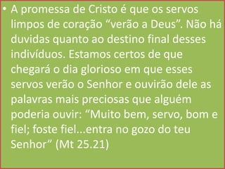 • A promessa de Cristo é que os servos
limpos de coração “verão a Deus”. Não há
duvidas quanto ao destino final desses
indivíduos. Estamos certos de que
chegará o dia glorioso em que esses
servos verão o Senhor e ouvirão dele as
palavras mais preciosas que alguém
poderia ouvir: “Muito bem, servo, bom e
fiel; foste fiel...entra no gozo do teu
Senhor” (Mt 25.21)

 