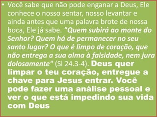 • Você sabe que não pode enganar a Deus, Ele
conhece o nosso sentar, nosso levantar e
ainda antes que uma palavra brote de nossa
boca, Ele já sabe. "Quem subirá ao monte do
Senhor? Quem há de permanecer no seu
santo lugar? O que é limpo de coração, que
não entrega a sua alma à falsidade, nem jura
dolosamente" (Sl 24.3-4). Deus quer
limpar o teu coração, entregue a
chave para Jesus entrar. Você
pode fazer uma análise pessoal e
ver o que está impedindo sua vida
com Deus

 