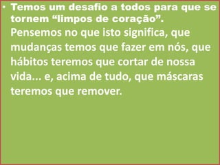 • Temos um desafio a todos para que se
tornem “limpos de coração”.

Pensemos no que isto significa, que
mudanças temos que fazer em nós, que
hábitos teremos que cortar de nossa
vida... e, acima de tudo, que máscaras
teremos que remover.

 