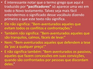 • É interessante notar que o termo grego que aqui é
traduzido por “pacificadores” só aparece uma vez em
todo o Novo testamento. Talvez seja mais fácil
entendermos o significado desse vocábulo dizendo
primeiro o que este texto não significa.
• Ele não significa: “Bem-aventurados aqueles que
evitam todos os conflitos e confrontações.”
• Também não significa: “Bem-aventurados aqueles que
são tranquilos, calmos, fáceis de levar.”
• Nem: “Bem-aventurados aqueles que defendem a tese
da ‘paz a qualquer preço’.”
• E não significa também: “Bem-aventurados os passivos,
aqueles que fazem concessões em suas convicções,
quando são confrontados por pessoas que discordam
deles.”

 