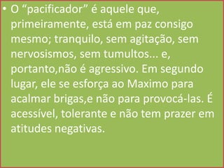 • O “pacificador” é aquele que,
primeiramente, está em paz consigo
mesmo; tranquilo, sem agitação, sem
nervosismos, sem tumultos... e,
portanto,não é agressivo. Em segundo
lugar, ele se esforça ao Maximo para
acalmar brigas,e não para provocá-las. É
acessível, tolerante e não tem prazer em
atitudes negativas.

 