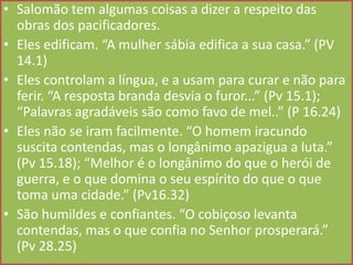 • Salomão tem algumas coisas a dizer a respeito das
obras dos pacificadores.
• Eles edificam. “A mulher sábia edifica a sua casa.” (PV
14.1)
• Eles controlam a língua, e a usam para curar e não para
ferir. “A resposta branda desvia o furor...” (Pv 15.1);
“Palavras agradáveis são como favo de mel..” (P 16.24)
• Eles não se iram facilmente. “O homem iracundo
suscita contendas, mas o longânimo apazigua a luta.”
(Pv 15.18); “Melhor é o longânimo do que o herói de
guerra, e o que domina o seu espírito do que o que
toma uma cidade.” (Pv16.32)
• São humildes e confiantes. “O cobiçoso levanta
contendas, mas o que confia no Senhor prosperará.”
(Pv 28.25)

 