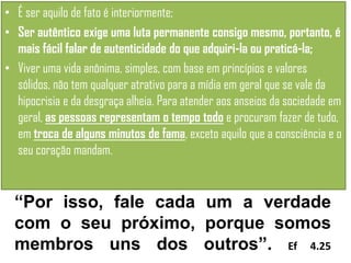 • É ser aquilo de fato é interiormente;
• Ser autêntico exige uma luta permanente consigo mesmo, portanto, é
mais fácil falar de autenticidade do que adquiri-la ou praticá-la;
• Viver uma vida anônima, simples, com base em princípios e valores
sólidos, não tem qualquer atrativo para a mídia em geral que se vale da
hipocrisia e da desgraça alheia. Para atender aos anseios da sociedade em
geral, as pessoas representam o tempo todo e procuram fazer de tudo,
em troca de alguns minutos de fama, exceto aquilo que a consciência e o
seu coração mandam.

“Por isso, fale cada um a verdade
com o seu próximo, porque somos
membros uns dos outros”. Ef 4.25

 