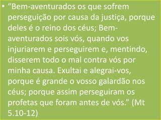 • “Bem-aventurados os que sofrem
perseguição por causa da justiça, porque
deles é o reino dos céus; Bemaventurados sois vós, quando vos
injuriarem e perseguirem e, mentindo,
disserem todo o mal contra vós por
minha causa. Exultai e alegrai-vos,
porque é grande o vosso galardão nos
céus; porque assim perseguiram os
profetas que foram antes de vós.” (Mt
5.10-12)

 