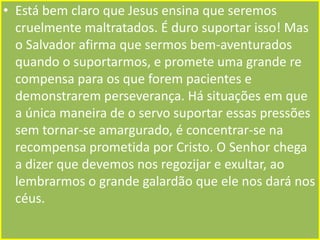 • Está bem claro que Jesus ensina que seremos
cruelmente maltratados. É duro suportar isso! Mas
o Salvador afirma que sermos bem-aventurados
quando o suportarmos, e promete uma grande re
compensa para os que forem pacientes e
demonstrarem perseverança. Há situações em que
a única maneira de o servo suportar essas pressões
sem tornar-se amargurado, é concentrar-se na
recompensa prometida por Cristo. O Senhor chega
a dizer que devemos nos regozijar e exultar, ao
lembrarmos o grande galardão que ele nos dará nos
céus.

 