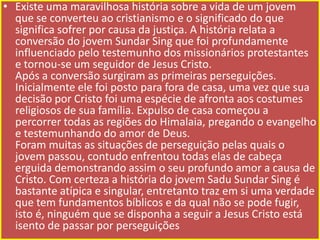 • Existe uma maravilhosa história sobre a vida de um jovem
que se converteu ao cristianismo e o significado do que
significa sofrer por causa da justiça. A história relata a
conversão do jovem Sundar Sing que foi profundamente
influenciado pelo testemunho dos missionários protestantes
e tornou-se um seguidor de Jesus Cristo.
Após a conversão surgiram as primeiras perseguições.
Inicialmente ele foi posto para fora de casa, uma vez que sua
decisão por Cristo foi uma espécie de afronta aos costumes
religiosos de sua família. Expulso de casa começou a
percorrer todas as regiões do Himalaia, pregando o evangelho
e testemunhando do amor de Deus.
Foram muitas as situações de perseguição pelas quais o
jovem passou, contudo enfrentou todas elas de cabeça
erguida demonstrando assim o seu profundo amor a causa de
Cristo. Com certeza a história do jovem Sadu Sundar Sing é
bastante atípica e singular, entretanto traz em si uma verdade
que tem fundamentos bíblicos e da qual não se pode fugir,
isto é, ninguém que se disponha a seguir a Jesus Cristo está
isento de passar por perseguições

 