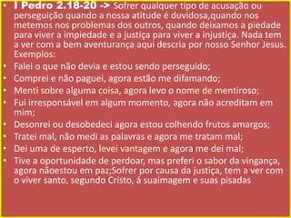 • I Pedro 2.18-20 -> Sofrer qualquer tipo de acusação ou
perseguição quando a nossa atitude é duvidosa,quando nos
metemos nos problemas dos outros, quando deixamos a piedade
para viver a impiedade e a justiça para viver a injustiça. Nada tem
a ver com a bem aventurança aqui descria por nosso Senhor Jesus.
Exemplos:
• Falei o que não devia e estou sendo perseguido;
• Comprei e não paguei, agora estão me difamando;
• Menti sobre alguma coisa, agora levo o nome de mentiroso;
• Fui irresponsável em algum momento, agora não acreditam em
mim;
• Desonrei ou desobedeci agora estou colhendo frutos amargos;
• Tratei mal, não medi as palavras e agora me tratam mal;
• Dei uma de esperto, levei vantagem e agora me dei mal;
• Tive a oportunidade de perdoar, mas preferi o sabor da vingança,
agora nãoestou em paz;Sofrer por causa da justiça, tem a ver com
o viver santo, segundo Cristo, á suaimagem e suas pisadas

 
