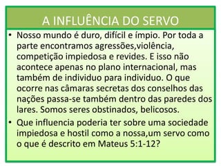 A INFLUÊNCIA DO SERVO
• Nosso mundo é duro, difícil e ímpio. Por toda a
parte encontramos agressões,violência,
competição impiedosa e revides. E isso não
acontece apenas no plano internacional, mas
também de individuo para individuo. O que
ocorre nas câmaras secretas dos conselhos das
nações passa-se também dentro das paredes dos
lares. Somos seres obstinados, belicosos.
• Que influencia poderia ter sobre uma sociedade
impiedosa e hostil como a nossa,um servo como
o que é descrito em Mateus 5:1-12?

 