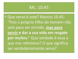 Mc. 10.45
• Que verso é este? Marcos 10.45:
“Pois o próprio Filho do homem não
veio para ser servido, mas para
servir e dar a sua vida em resgate
por muitos.” Que verdade é essa a
que nos referimos? O que significa
ser verdadeiramente servo?

 