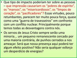 • Que tipo de impacto poderiam ter sobre as pessoas
– que impressão causariam os “pobres de espírito”,
os “mansos”, os “misericordiosos”, os “limpos de
coração”, os “pacificadores”? Essas virtudes, pouco
retumbantes, parecem ter muito pouca força, quase
como uma “guerra de travesseiros” em confronto
com um conflito nuclear. Principalmente porque
temos todas as desvantagens contra nós.
• Os servos de Jesus Cristo sempre serão uma
minoria... um pequeno remanescente cercado por
uma maioria contrária, de punhos cerrados a nos
ameaçar. Será que nossa presença aqui poderá ter
algum efeito positivo? Não seria qualquer esforço
um desperdício de energias?

 