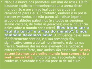• Não; ele nunca nos prometeu um mar de rosas. Ele foi
bastante explicito e reconheceu que a arena deste
mundo não é um amigo leal que nos ajuda na
caminhada para Deus. Entretanto, embora isso possa
parecer estranho, ele não parou aí, e disse àquele
grupo de aldeões palestinos (e a todos os genuínos
servos cristãos, de todas as gerações) que a influência
deles sobre o mundo seria notável.
. A influência deles seria
tão fortemente sentida, e a sua presença tão
significativa como a do sal no alimento, e da luz nas
trevas. Nenhum desses dois elementos é ruidoso e
exteriormente forte, mas ambos são essenciais
Embora talvez a sociedade não o
confesse, a verdade é que ela precisa de sal e luz.

 