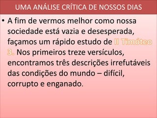 UMA ANÁLISE CRÍTICA DE NOSSOS DIAS

• A fim de vermos melhor como nossa
sociedade está vazia e desesperada,
façamos um rápido estudo de
Nos primeiros treze versículos,
encontramos três descrições irrefutáveis
das condições do mundo – difícil,
corrupto e enganado.

 