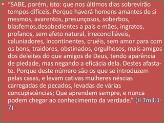 • “SABE, porém, isto: que nos últimos dias sobrevirão
tempos difíceis. Porque haverá homens amantes de si
mesmos, avarentos, presunçosos, soberbos,
blasfemos,desobedientes a pais e mães, ingratos,
profanos, sem afeto natural, irreconciliáveis,
caluniadores, incontinentes, cruéis, sem amor para com
os bons, traidores, obstinados, orgulhosos, mais amigos
dos deleites do que amigos de Deus, tendo aparência
de piedade, mas negando a eficácia dela. Destes afastate. Porque deste número são os que se introduzem
pelas casas, e levam cativas mulheres néscias
carregadas de pecados, levadas de várias
concupiscências; Que aprendem sempre, e nunca
podem chegar ao conhecimento da verdade.”

 