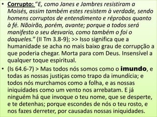 • Corrupto: “E, como Janes e Jambres resistiram a
Moisés, assim também estes resistem à verdade, sendo
homens corruptos de entendimento e réprobos quanto
à fé. Nãoirão, porém, avante; porque a todos será
manifesto o seu desvario, como também o foi o
daqueles.” (II Tm 3.8-9); >> Isso significa que a
humanidade se acha no mais baixo grau de corrupção a
que poderia chegar. Morta para com Deus. Insensível a
qualquer toque espiritual.
• (Is 64.6-7) > Mas todos nós somos como o imundo, e
todas as nossas justiças como trapo da imundícia; e
todos nós murchamos como a folha, e as nossas
iniquidades como um vento nos arrebatam. E já
ninguém há que invoque o teu nome, que se desperte,
e te detenhas; porque escondes de nós o teu rosto, e
nos fazes derreter, por causadas nossas iniquidades.

 