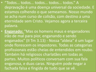 • “Todos... todos... todos... todos... todos.” A
depravação é uma doença universal da sociedade. E
estamos colhendo o que semeamos. Nosso mundo
se acha num curso de colisão, com destino a uma
eternidade sem Cristo. Vejamos agora a terceira
palavra.
• Enganado: “Mas os homens maus e enganadores
irão de mal para pior, enganando e sendo
enganados” (II Tm 3.13) - Nossa “aldeia” é um lugar
onde florescem os impostores. Todas as categorias
profissionais estão cheias de entendidos em roubo.
Também há religiosos charlatães em todas as
partes. Muitos políticos conversam com sua fala
enganosa, e duas caras. Ninguém pode negar a
fachada falsa e fingida de tudo que se vê.

 