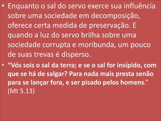 • Enquanto o sal do servo exerce sua influência
sobre uma sociedade em decomposição,
oferece certa medida de preservação. E
quando a luz do servo brilha sobre uma
sociedade corrupta e moribunda, um pouco
de suas trevas é disperso.
• “Vós sois o sal da terra; e se o sal for insípido, com
que se há de salgar? Para nada mais presta senão
para se lançar fora, e ser pisado pelos homens.”
(Mt 5.13)

 