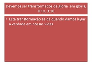 Devemos ser transformados de glória em glória,
II Co. 3.18
• Esta transformação se dá quando damos lugar
a verdade em nossas vidas.

 