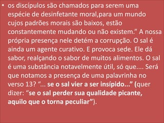 • os discípulos são chamados para serem uma
espécie de desinfetante moral,para um mundo
cujos padrões morais são baixos, estão
constantemente mudando ou não existem.” A nossa
própria presença nele detém a corrupção. O sal é
ainda um agente curativo. E provoca sede. Ele dá
sabor, realçando o sabor de muitos alimentos. O sal
é uma substância notavelmente útil, só que.... Será
que notamos a presença de uma palavrinha no
verso 13? “... se o sal vier a ser insípido...” (quer
dizer: “se o sal perder sua qualidade picante,
aquilo que o torna peculiar”).

 