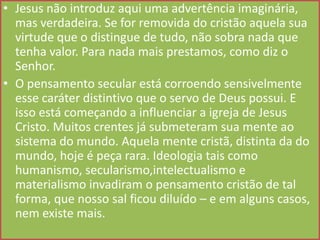 • Jesus não introduz aqui uma advertência imaginária,
mas verdadeira. Se for removida do cristão aquela sua
virtude que o distingue de tudo, não sobra nada que
tenha valor. Para nada mais prestamos, como diz o
Senhor.
• O pensamento secular está corroendo sensivelmente
esse caráter distintivo que o servo de Deus possui. E
isso está começando a influenciar a igreja de Jesus
Cristo. Muitos crentes já submeteram sua mente ao
sistema do mundo. Aquela mente cristã, distinta da do
mundo, hoje é peça rara. Ideologia tais como
humanismo, secularismo,intelectualismo e
materialismo invadiram o pensamento cristão de tal
forma, que nosso sal ficou diluído – e em alguns casos,
nem existe mais.

 