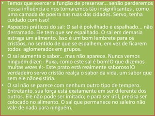 • Temos que exercer a função de preservar... senão perderemos
nossa influência e nos tornaremos tão insignificantes , como
uma camada de poeira nas ruas das cidades. Servo, tenha
cuidado com isso!
• Aspectos práticos do sal: O sal é polvilhado e espalhado... não
derramado. Ele tem que ser espalhado. O sal em demasia
estraga um alimento. Isso é um bom lembrete para os
cristãos, no sentido de que se espalhem, em vez de ficarem
todos aglomerados em grupos.
• O sal aumenta o sabor... mas não aparece. Nunca vemos
ninguém dizer:- Puxa, como este sal é bom!O que dizemos
muitas vezes é:- Este prato está realmente saboroso!O
verdadeiro servo cristão realça o sabor da vida, um sabor que
sem ele nãoexistiria.
• O sal não se parece com nenhum outro tipo de tempero.
Entretanto, sua força está exatamente em ser diferente dos
outros. Ele não pode ser imitado; e para ser útil, precisa ser
colocado no alimento. O sal que permanece no saleiro não
vale de nada para ninguém.

 