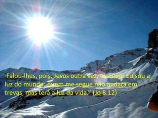Falou-lhes, pois, Jesus outra vez, dizendo: Eu sou a
luz do mundo; quem me segue não andará em
trevas, mas terá a luz da vida.” (Jo 8.12)
“

 