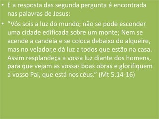 • E a resposta das segunda pergunta é encontrada
nas palavras de Jesus:
• “Vós sois a luz do mundo; não se pode esconder
uma cidade edificada sobre um monte; Nem se
acende a candeia e se coloca debaixo do alqueire,
mas no velador,e dá luz a todos que estão na casa.
Assim resplandeça a vossa luz diante dos homens,
para que vejam as vossas boas obras e glorifiquem
a vosso Pai, que está nos céus.” (Mt 5.14-16)

 