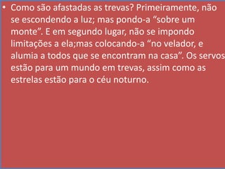 • Como são afastadas as trevas? Primeiramente, não
se escondendo a luz; mas pondo-a “sobre um
monte”. E em segundo lugar, não se impondo
limitações a ela;mas colocando-a “no velador, e
alumia a todos que se encontram na casa”. Os servos
estão para um mundo em trevas, assim como as
estrelas estão para o céu noturno.

 