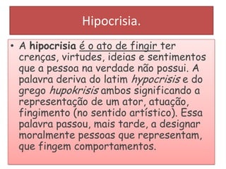 Hipocrisia.
• A hipocrisia é o ato de fingir ter
crenças, virtudes, ideias e sentimentos
que a pessoa na verdade não possui. A
palavra deriva do latim hypocrisis e do
grego hupokrisis ambos significando a
representação de um ator, atuação,
fingimento (no sentido artístico). Essa
palavra passou, mais tarde, a designar
moralmente pessoas que representam,
que fingem comportamentos.

 
