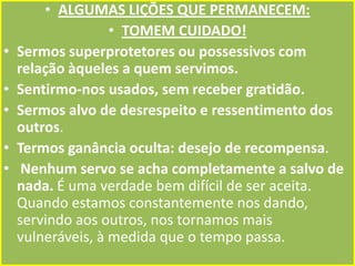 •

•
•
•
•

• ALGUMAS LIÇÕES QUE PERMANECEM:
• TOMEM CUIDADO!
Sermos superprotetores ou possessivos com
relação àqueles a quem servimos.
Sentirmo-nos usados, sem receber gratidão.
Sermos alvo de desrespeito e ressentimento dos
outros.
Termos ganância oculta: desejo de recompensa.
Nenhum servo se acha completamente a salvo de
nada. É uma verdade bem difícil de ser aceita.
Quando estamos constantemente nos dando,
servindo aos outros, nos tornamos mais
vulneráveis, à medida que o tempo passa.

 