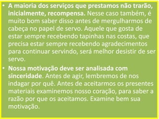 • A maioria dos serviços que prestamos não trarão,
inicialmente, recompensa. Nesse caso também, é
muito bom saber disso antes de mergulharmos de
cabeça no papel de servo. Aquele que gosta de
estar sempre recebendo tapinhas nas costas, que
precisa estar sempre recebendo agradecimentos
para continuar servindo, será melhor desistir de ser
servo.
• Nossa motivação deve ser analisada com
sinceridade. Antes de agir, lembremos de nos
indagar por quê. Antes de aceitarmos os presentes
materiais examinemos nosso coração, para saber a
razão por que os aceitamos. Examine bem sua
motivação.

 