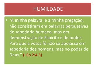 HUMILDADE
• “A minha palavra, e a minha pregação,
não consistiram em palavras persuasivas
de sabedoria humana, mas em
demonstração de Espírito e de poder;
Para que a vossa fé não se apoiasse em
sabedoria dos homens, mas no poder de
Deus.” (I Co 2:4-5)

 