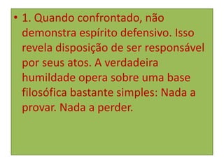 • 1. Quando confrontado, não
demonstra espírito defensivo. Isso
revela disposição de ser responsável
por seus atos. A verdadeira
humildade opera sobre uma base
filosófica bastante simples: Nada a
provar. Nada a perder.

 
