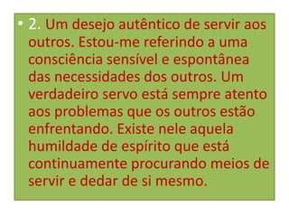 • 2. Um desejo autêntico de servir aos
outros. Estou-me referindo a uma
consciência sensível e espontânea
das necessidades dos outros. Um
verdadeiro servo está sempre atento
aos problemas que os outros estão
enfrentando. Existe nele aquela
humildade de espírito que está
continuamente procurando meios de
servir e dedar de si mesmo.

 
