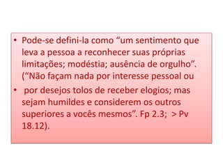• Pode-se defini-la como “um sentimento que
leva a pessoa a reconhecer suas próprias
limitações; modéstia; ausência de orgulho”.
(“Não façam nada por interesse pessoal ou
• por desejos tolos de receber elogios; mas
sejam humildes e considerem os outros
superiores a vocês mesmos”. Fp 2.3; > Pv
18.12).

 