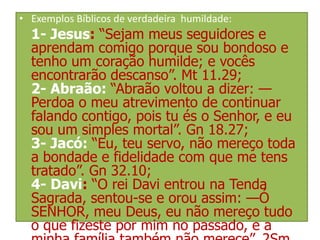 • Exemplos Bíblicos de verdadeira humildade:

1- Jesus: “Sejam meus seguidores e
aprendam comigo porque sou bondoso e
tenho um coração humilde; e vocês
encontrarão descanso”. Mt 11.29;
2- Abraão: “Abraão voltou a dizer: —
Perdoa o meu atrevimento de continuar
falando contigo, pois tu és o Senhor, e eu
sou um simples mortal”. Gn 18.27;
3- Jacó: “Eu, teu servo, não mereço toda
a bondade e fidelidade com que me tens
tratado”. Gn 32.10;
4- Davi: “O rei Davi entrou na Tenda
Sagrada, sentou-se e orou assim: —Ó
SENHOR, meu Deus, eu não mereço tudo
o que fizeste por mim no passado, e a

 