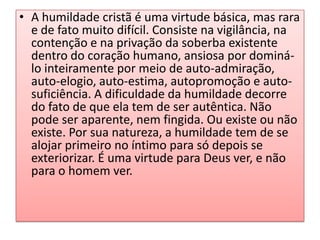 • A humildade cristã é uma virtude básica, mas rara
e de fato muito difícil. Consiste na vigilância, na
contenção e na privação da soberba existente
dentro do coração humano, ansiosa por dominálo inteiramente por meio de auto-admiração,
auto-elogio, auto-estima, autopromoção e autosuficiência. A dificuldade da humildade decorre
do fato de que ela tem de ser autêntica. Não
pode ser aparente, nem fingida. Ou existe ou não
existe. Por sua natureza, a humildade tem de se
alojar primeiro no íntimo para só depois se
exteriorizar. É uma virtude para Deus ver, e não
para o homem ver.

 