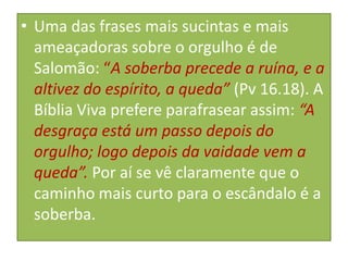• Uma das frases mais sucintas e mais
ameaçadoras sobre o orgulho é de
Salomão: “A soberba precede a ruína, e a
altivez do espírito, a queda” (Pv 16.18). A
Bíblia Viva prefere parafrasear assim: “A
desgraça está um passo depois do
orgulho; logo depois da vaidade vem a
queda”. Por aí se vê claramente que o
caminho mais curto para o escândalo é a
soberba.

 
