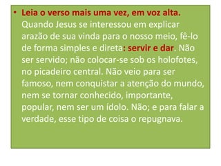 • Leia o verso mais uma vez, em voz alta.
Quando Jesus se interessou em explicar
arazão de sua vinda para o nosso meio, fê-lo
de forma simples e direta: servir e dar. Não
ser servido; não colocar-se sob os holofotes,
no picadeiro central. Não veio para ser
famoso, nem conquistar a atenção do mundo,
nem se tornar conhecido, importante,
popular, nem ser um ídolo. Não; e para falar a
verdade, esse tipo de coisa o repugnava.

 