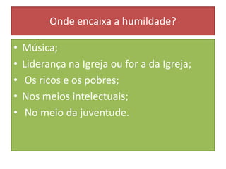 Onde encaixa a humildade?
•
•
•
•
•

Música;
Liderança na Igreja ou for a da Igreja;
Os ricos e os pobres;
Nos meios intelectuais;
No meio da juventude.

 
