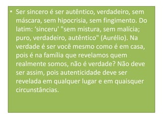 • Ser sincero é ser autêntico, verdadeiro, sem
máscara, sem hipocrisia, sem fingimento. Do
latim: ‘sinceru' "sem mistura, sem malícia;
puro, verdadeiro, autêntico" (Aurélio). Na
verdade é ser você mesmo como é em casa,
pois é na família que revelamos quem
realmente somos, não é verdade? Não deve
ser assim, pois autenticidade deve ser
revelada em qualquer lugar e em quaisquer
circunstâncias.

 