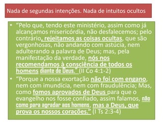Nada de segundas intenções. Nada de intuitos ocultos

• “Pelo que, tendo este ministério, assim como já
alcançamos misericórdia, não desfalecemos; pelo
contrário, rejeitamos as coisas ocultas, que são
vergonhosas, não andando com astúcia, nem
adulterando a palavra de Deus; mas, pela
manifestação da verdade, nós nos
recomendamos à consciência de todos os
homens diante de Deus.” (II Co 4:1-2)
• “Porque a nossa exortação não foi com engano,
nem com imundícia, nem com fraudulência; Mas,
como fomos aprovados de Deus para que o
evangelho nos fosse confiado, assim falamos, não
como para agradar aos homens, mas a Deus, que
prova os nossos corações.” (I Ts 2:3-4)

 