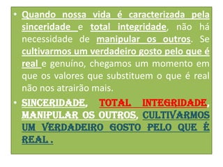 • Quando nossa vida é caracterizada pela
sinceridade e total integridade, não há
necessidade de manipular os outros. Se
cultivarmos um verdadeiro gosto pelo que é
real e genuíno, chegamos um momento em
que os valores que substituem o que é real
não nos atrairão mais.
• Sinceridade, total integridade,
manipular os outros, cultivarmos
um verdadeiro gosto pelo que é
real .

 