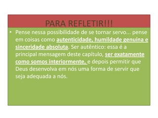 PARA REFLETIR!!!

• Pense nessa possibilidade de se tornar servo... pense
em coisas como autenticidade, humildade genuína e
sinceridade absoluta. Ser autêntico: essa é a
principal mensagem deste capítulo, ser exatamente
como somos interiormente, e depois permitir que
Deus desenvolva em nós uma forma de servir que
seja adequada a nós.

 