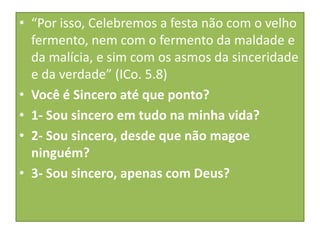 • “Por isso, Celebremos a festa não com o velho
fermento, nem com o fermento da maldade e
da malícia, e sim com os asmos da sinceridade
e da verdade” (ICo. 5.8)
• Você é Sincero até que ponto?
• 1- Sou sincero em tudo na minha vida?
• 2- Sou sincero, desde que não magoe
ninguém?
• 3- Sou sincero, apenas com Deus?

 