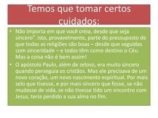 Temos que tomar certos
cuidados:
• Não importa em que você creia, desde que seja
sincero”. Isto, provavelmente, parte do pressuposto de
que todas as religiões são boas – desde que seguidas
com sinceridade – e todas têm como destino o Céu.
Mas a coisa não é bem assim!
• O apóstolo Paulo, além de zeloso, era muito sincero
quando perseguia os cristãos. Mas ele precisava de um
novo coração, um novo nascimento espiritual. Por mais
zelo que tivesse, e por mais sincero que fosse, se não
mudasse de vida, se não tivesse tido um encontro com
Jesus, teria perdido a sua alma no fim.

 