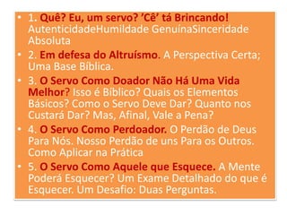 • 1. Quê? Eu, um servo? ’Cê’ tá Brincando!
AutenticidadeHumildade GenuínaSinceridade
Absoluta
• 2. Em defesa do Altruísmo. A Perspectiva Certa;
Uma Base Bíblica.
• 3. O Servo Como Doador Não Há Uma Vida
Melhor? Isso é Bíblico? Quais os Elementos
Básicos? Como o Servo Deve Dar? Quanto nos
Custará Dar? Mas, Afinal, Vale a Pena?
• 4. O Servo Como Perdoador. O Perdão de Deus
Para Nós. Nosso Perdão de uns Para os Outros.
Como Aplicar na Prática
• 5. O Servo Como Aquele que Esquece. A Mente
Poderá Esquecer? Um Exame Detalhado do que é
Esquecer. Um Desafio: Duas Perguntas.

 